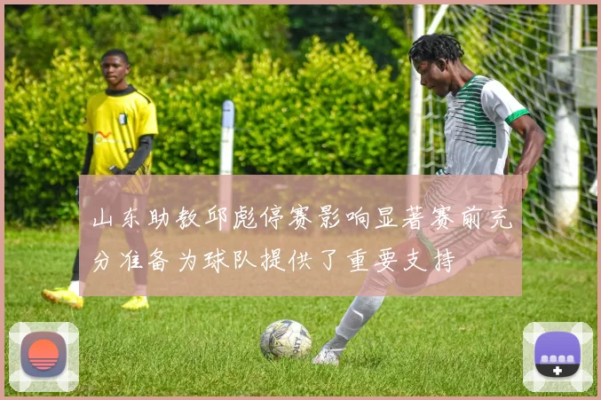 山东助教邱彪停赛影响显著赛前充分准备为球队提供了重要支持