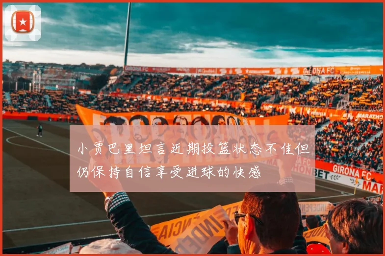 小贾巴里坦言近期投篮状态不佳但仍保持自信享受进球的快感