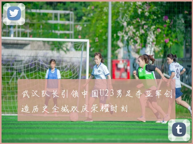 武汉队长引领中国U23男足夺亚军创造历史全城欢庆荣耀时刻
