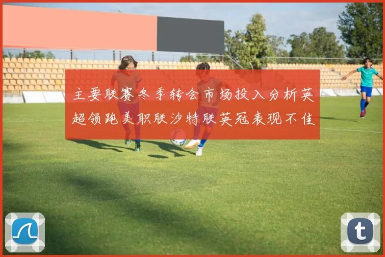 主要联赛冬季转会市场投入分析英超领跑美职联沙特联英冠表现不佳