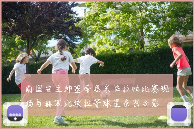 前国安主帅塞蒂恩亲临拉帕比赛现场与赫塞比埃拉等球星亲密合影