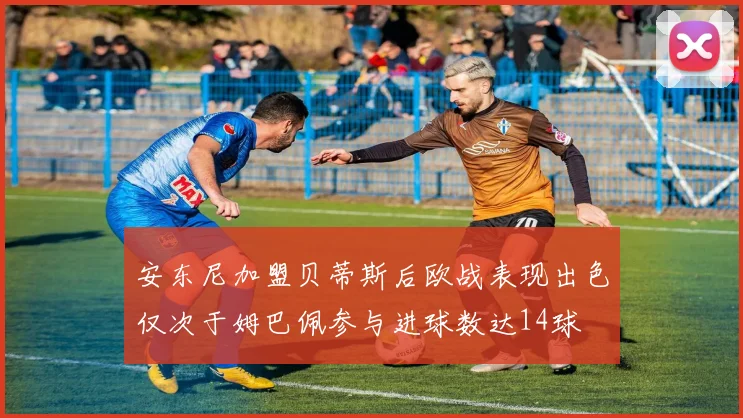 安东尼加盟贝蒂斯后欧战表现出色仅次于姆巴佩参与进球数达14球