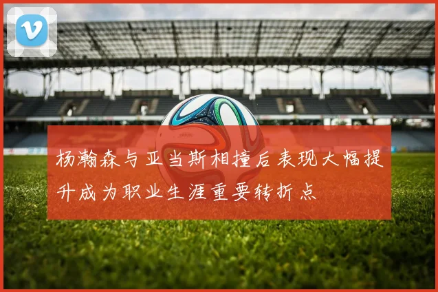 杨瀚森与亚当斯相撞后表现大幅提升成为职业生涯重要转折点
